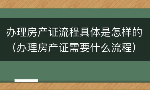 办理房产证流程具体是怎样的（办理房产证需要什么流程）