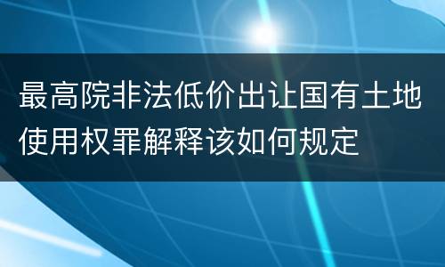 最高院非法低价出让国有土地使用权罪解释该如何规定