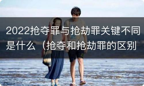 2022抢夺罪与抢劫罪关键不同是什么（抢夺和抢劫罪的区别）