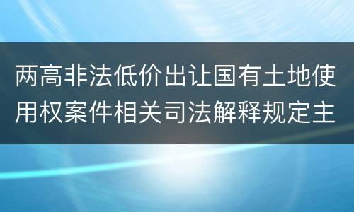 两高非法低价出让国有土地使用权案件相关司法解释规定主要内容包括什么