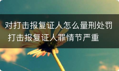 对打击报复证人怎么量刑处罚 打击报复证人罪情节严重