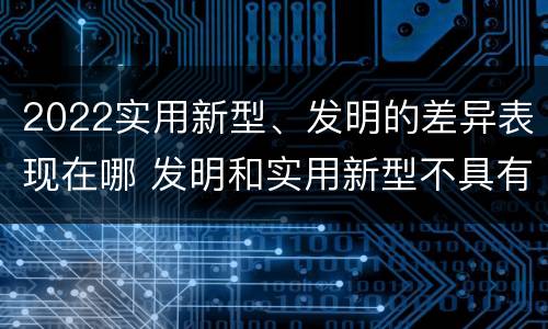 2022实用新型、发明的差异表现在哪 发明和实用新型不具有什么特性