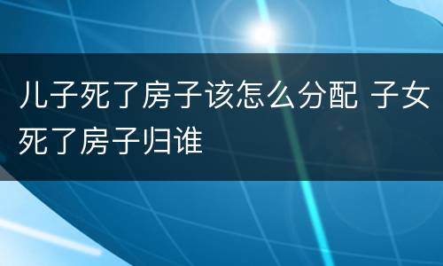 儿子死了房子该怎么分配 子女死了房子归谁