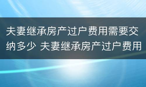 夫妻继承房产过户费用需要交纳多少 夫妻继承房产过户费用需要交纳多少钱