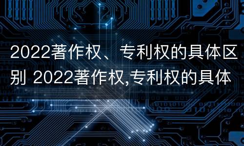 2022著作权、专利权的具体区别 2022著作权,专利权的具体区别在哪