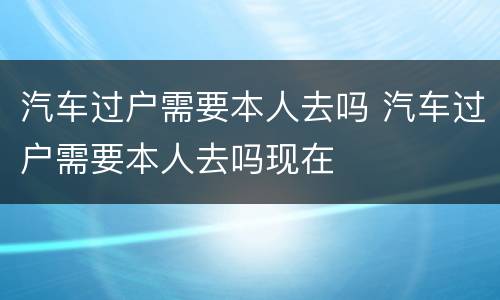 汽车过户需要本人去吗 汽车过户需要本人去吗现在