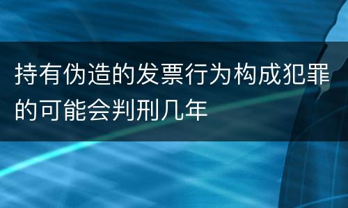 持有伪造的发票行为构成犯罪的可能会判刑几年