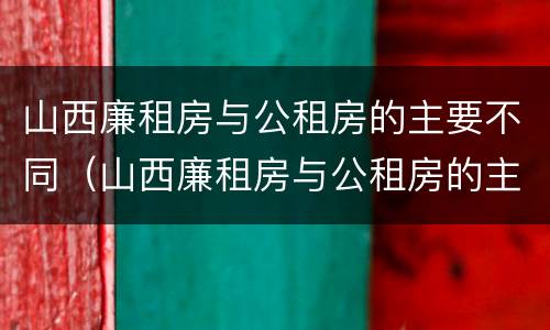 山西廉租房与公租房的主要不同（山西廉租房与公租房的主要不同点）