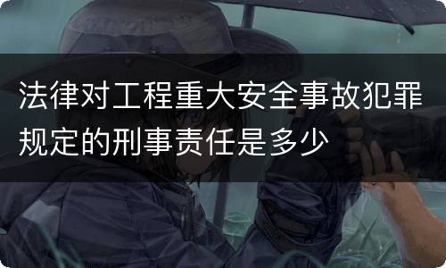 法律对工程重大安全事故犯罪规定的刑事责任是多少