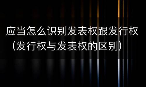 应当怎么识别发表权跟发行权（发行权与发表权的区别）