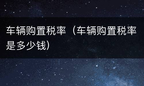 车辆购置税率（车辆购置税率是多少钱）