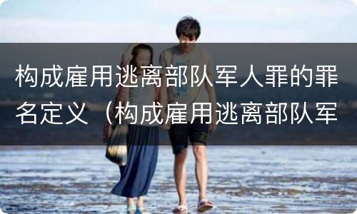 构成雇用逃离部队军人罪的罪名定义（构成雇用逃离部队军人罪的罪名定义为）