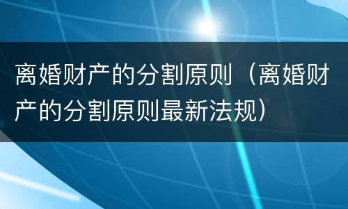 离婚财产的分割原则（离婚财产的分割原则最新法规）