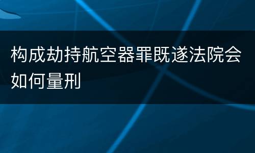 构成劫持航空器罪既遂法院会如何量刑