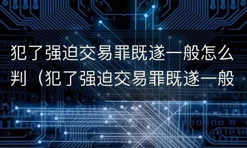 犯了强迫交易罪既遂一般怎么判（犯了强迫交易罪既遂一般怎么判）