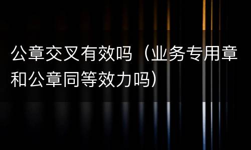 公章交叉有效吗（业务专用章和公章同等效力吗）