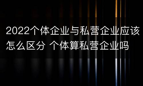 2022个体企业与私营企业应该怎么区分 个体算私营企业吗
