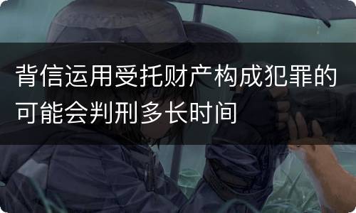 背信运用受托财产构成犯罪的可能会判刑多长时间