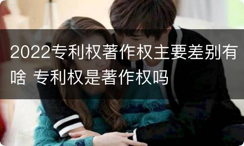 2022专利权著作权主要差别有啥 专利权是著作权吗