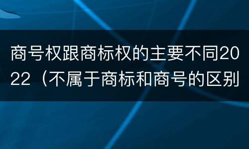 商号权跟商标权的主要不同2022（不属于商标和商号的区别是）