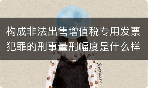 构成非法出售增值税专用发票犯罪的刑事量刑幅度是什么样的