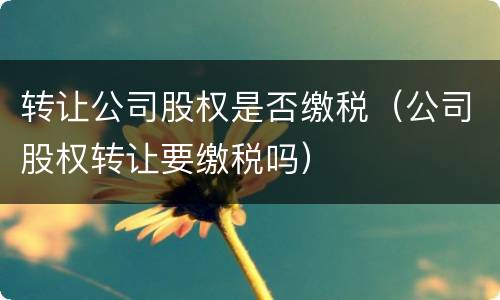 转让公司股权是否缴税（公司股权转让要缴税吗）