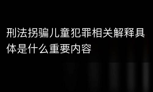 刑法拐骗儿童犯罪相关解释具体是什么重要内容