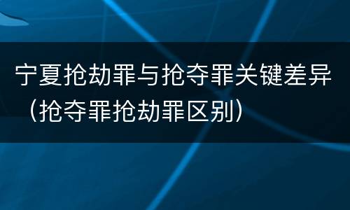 宁夏抢劫罪与抢夺罪关键差异（抢夺罪抢劫罪区别）