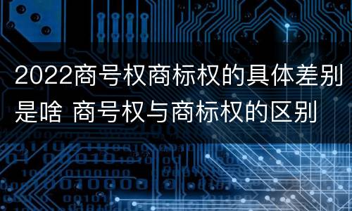 2022商号权商标权的具体差别是啥 商号权与商标权的区别