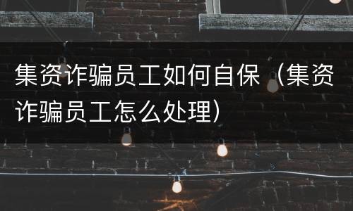 集资诈骗员工如何自保（集资诈骗员工怎么处理）