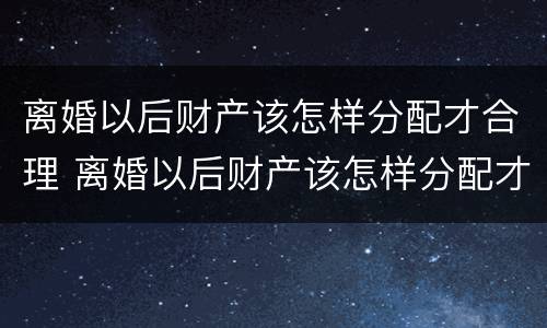 离婚以后财产该怎样分配才合理 离婚以后财产该怎样分配才合理一些