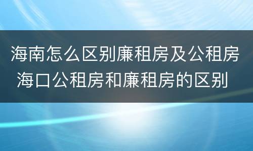 海南怎么区别廉租房及公租房 海口公租房和廉租房的区别