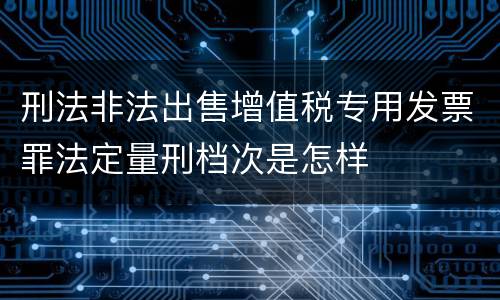 刑法非法出售增值税专用发票罪法定量刑档次是怎样