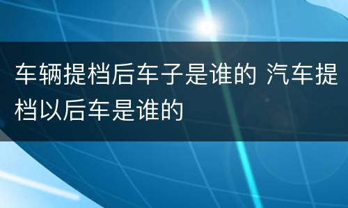 车辆提档后车子是谁的 汽车提档以后车是谁的