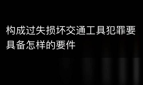 构成过失损坏交通工具犯罪要具备怎样的要件