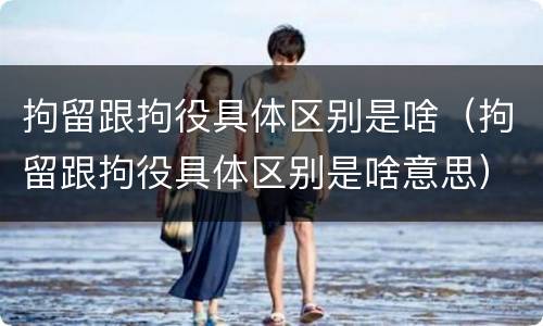 拘留跟拘役具体区别是啥（拘留跟拘役具体区别是啥意思）