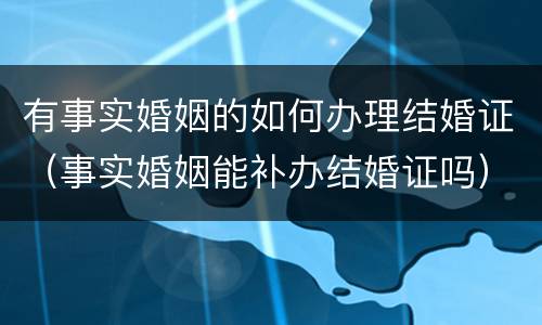 有事实婚姻的如何办理结婚证（事实婚姻能补办结婚证吗）