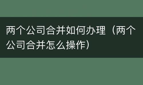 两个公司合并如何办理（两个公司合并怎么操作）