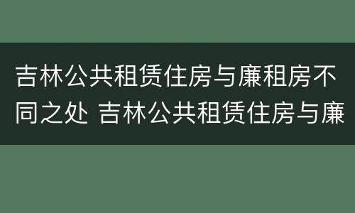 吉林公共租赁住房与廉租房不同之处 吉林公共租赁住房与廉租房不同之处有哪些