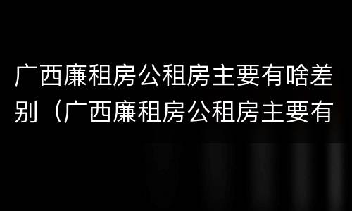 广西廉租房公租房主要有啥差别（广西廉租房公租房主要有啥差别呢）