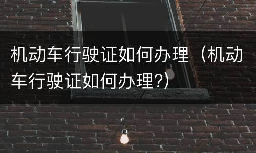 机动车行驶证如何办理（机动车行驶证如何办理?）