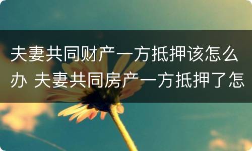 夫妻共同财产一方抵押该怎么办 夫妻共同房产一方抵押了怎么办