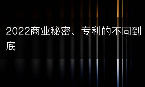 2022商业秘密、专利的不同到底