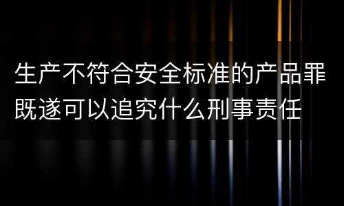 生产不符合安全标准的产品罪既遂可以追究什么刑事责任