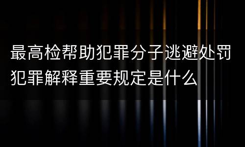 最高检帮助犯罪分子逃避处罚犯罪解释重要规定是什么