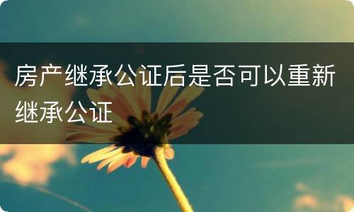 房产继承公证后是否可以重新继承公证