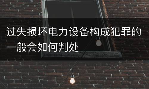过失损坏电力设备构成犯罪的一般会如何判处