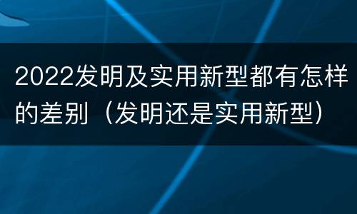 2022发明及实用新型都有怎样的差别（发明还是实用新型）