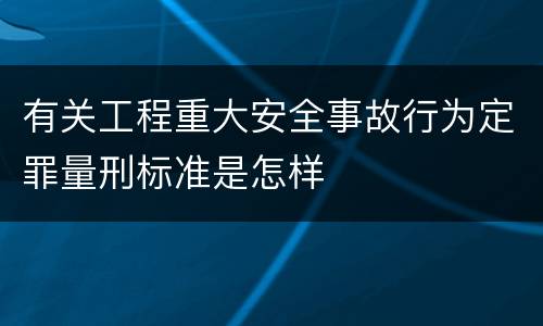 有关工程重大安全事故行为定罪量刑标准是怎样