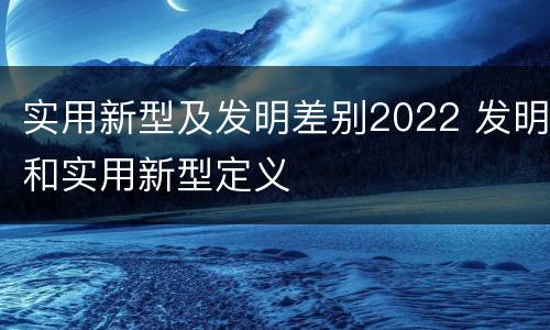 实用新型及发明差别2022 发明和实用新型定义